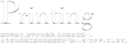 Printing 紙の手触り、鮮やかな色彩、心に残る言葉…。とうざわ印刷工芸の印刷技術が「想い」を「カタチ」にします。